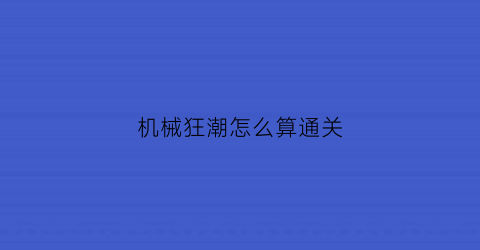 “机械狂潮怎么算通关(机械狂手在哪里有看)