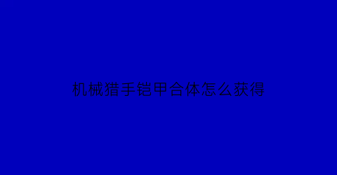 “机械猎手铠甲合体怎么获得(机械猎手铠甲合体怎么获得视频)