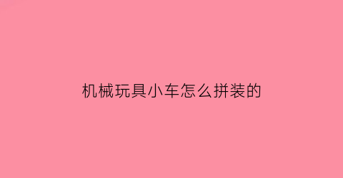 机械玩具小车怎么拼装的(机械玩具小车怎么拼装的视频教程)