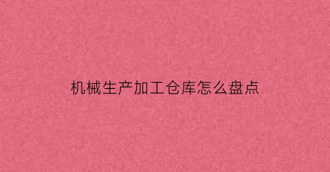 机械生产加工仓库怎么盘点(机械厂仓库管理制度及流程)