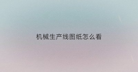 机械生产线图纸怎么看(机械行业图纸怎么看)