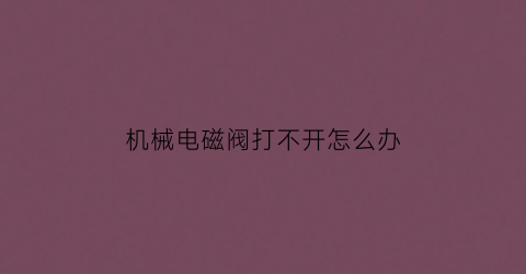 “机械电磁阀打不开怎么办(机械电磁阀打不开怎么办视频教程)