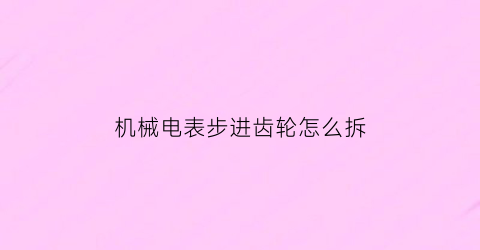 “机械电表步进齿轮怎么拆(齿轮电表怎么读数)