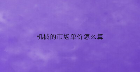 “机械的市场单价怎么算(机械的市场单价怎么算出来的)