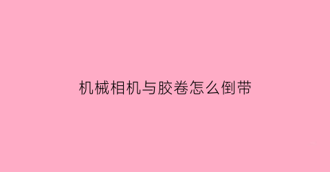 “机械相机与胶卷怎么倒带(机械相机装胶卷)