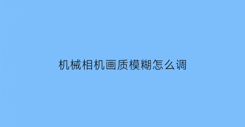 “机械相机画质模糊怎么调(机械相机使用技巧)