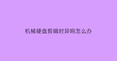 机械硬盘剪辑时异响怎么办(外置硬盘剪辑)