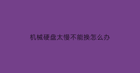 “机械硬盘太慢不能换怎么办(机械硬盘很慢如何修复)