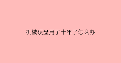 机械硬盘用了十年了怎么办(机械硬盘用了几年变卡怎么办)