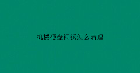 “机械硬盘铜锈怎么清理(机械硬盘铜锈怎么清理干净)