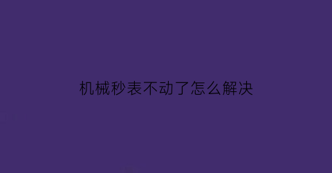 “机械秒表不动了怎么解决(机械表秒表不准怎么办)