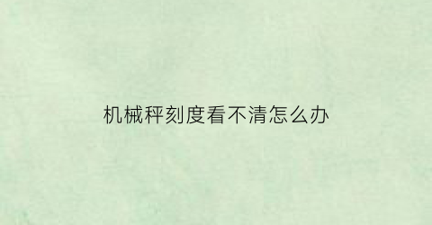 机械秤刻度看不清怎么办(机械称不灵敏怎么调)