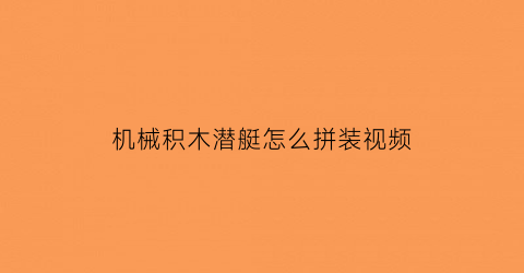 “机械积木潜艇怎么拼装视频(机械积木潜艇怎么拼装视频教程)