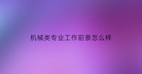 机械类专业工作前景怎么样(机械类专业前景好吗)