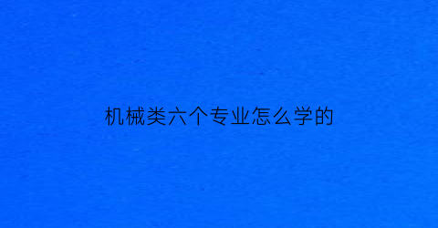 机械类六个专业怎么学的