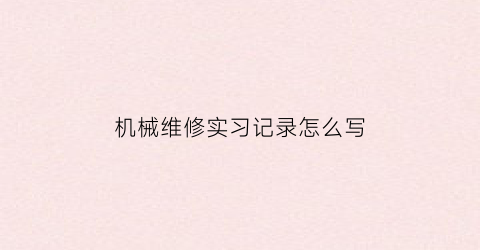 机械维修实习记录怎么写(机械维修实训总结)