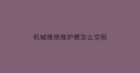 “机械维修维护费怎么交税(机械维修维护费怎么交税的)