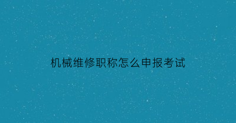 机械维修职称怎么申报考试(机械维修工程师考证报名)