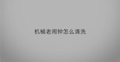 “机械老闹钟怎么清洗(机械闹钟维修保养)