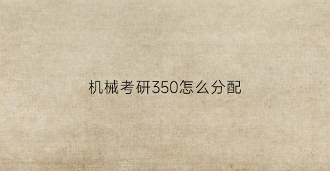 机械考研350怎么分配(机械考研350分难吗)