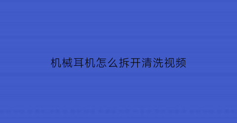 机械耳机怎么拆开清洗视频(耳机怎么拆开清理)