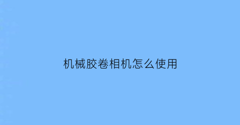 机械胶卷相机怎么使用(机械胶卷相机怎么使用视频)