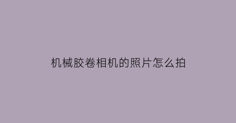 “机械胶卷相机的照片怎么拍(机械胶片机推荐)