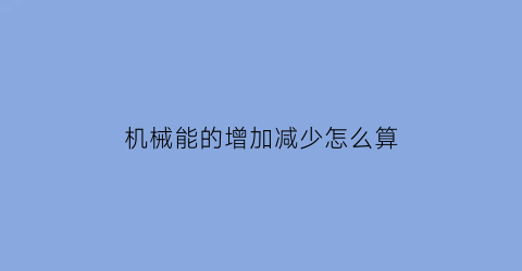 机械能的增加减少怎么算(机械能的增加或者减少怎么算)