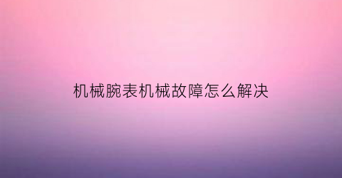 机械腕表机械故障怎么解决