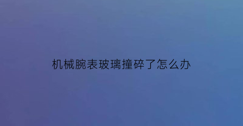 机械腕表玻璃撞碎了怎么办(请党放心强国有我有感)