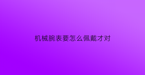 机械腕表要怎么佩戴才对(机械表佩戴常识)