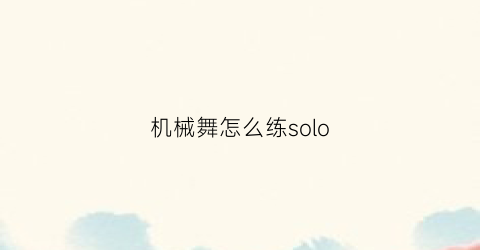 机械舞怎么练solo(机械舞怎么练出来的)