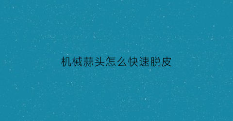 “机械蒜头怎么快速脱皮(有没有剥蒜机)