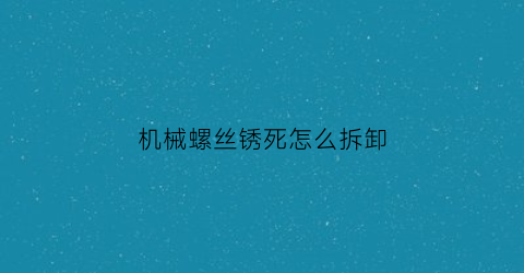 “机械螺丝锈死怎么拆卸(机器上螺丝锈进入了怎么办)