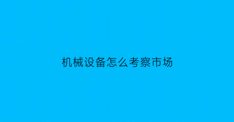 “机械设备怎么考察市场(机械设备调查报告分析)