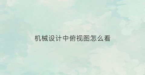 “机械设计中俯视图怎么看(机械设计中俯视图怎么看的)