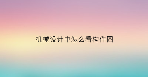 “机械设计中怎么看构件图(机械设计构件怎么数)