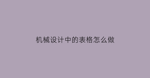 “机械设计中的表格怎么做(机械设计表8-2)