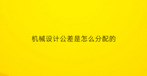 “机械设计公差是怎么分配的(机械设计公差是怎么分配的呀)