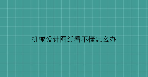 “机械设计图纸看不懂怎么办(机械设计图纸看不懂怎么办呀)