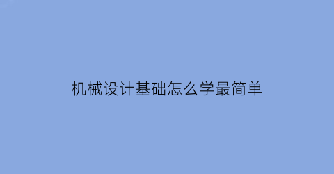 机械设计基础怎么学最简单(机械设计零基础如何学)