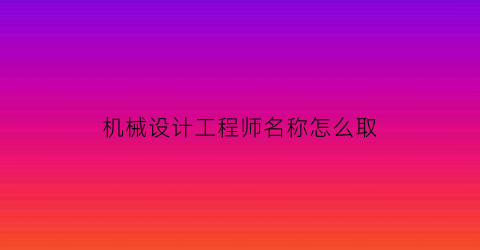 “机械设计工程师名称怎么取(机械设计工程师含金量)