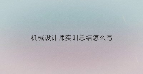 “机械设计师实训总结怎么写(机械设计基础实训个人总结)