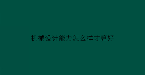 “机械设计能力怎么样才算好(机械设计的专业技能)