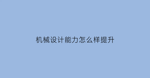 机械设计能力怎么样提升(机械设计能力要求)