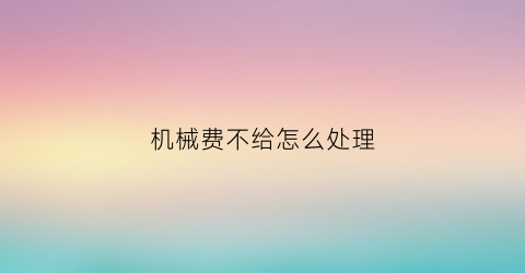 机械费不给怎么处理(机械费要不来找什么部门)