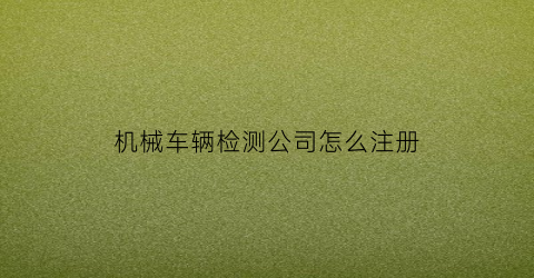 “机械车辆检测公司怎么注册(机动车检测设备公司)