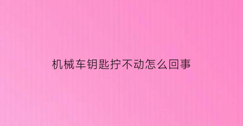 “机械车钥匙拧不动怎么回事(汽车机械钥匙拧不动)