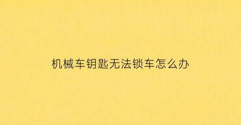 机械车钥匙无法锁车怎么办(机械车钥匙锁不了车门怎么回事)