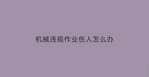 “机械违规作业伤人怎么办(机械作业中经常发生的伤害有哪些)